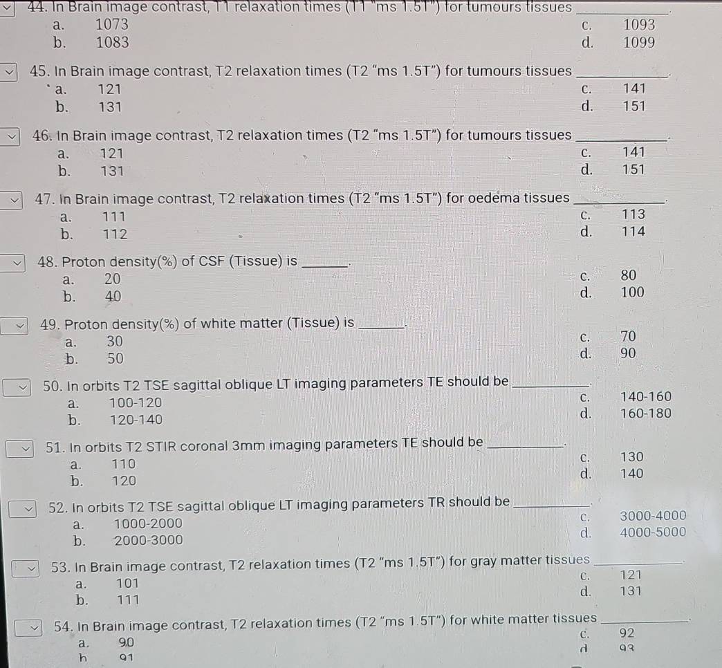 In Brain image contrast, 11 relaxation times (11 "ms 1.51") for tumours tissues_
.
a. 1073 1093
C.
b. 1083 d. 1099
45. In Brain image contrast, T2 relaxation times (T2 “ms 1.5T ”) for tumours tissue
a. 121
b. 131
46. In Brain image contrast, T2 relaxation times (T2 “ms 1.5T ”) for tumours tissue
a. 121
b. 131
47. In Brain image contrast, T2 relaxation times (T2 “ms 1.5T") for oedema tissue
a. 111
b. 112
48. Proton density(%) of CSF (Tissue) is _D
a. 20 c. 80
b. 40 d. 100
49. Proton density(%) of white matter (Tissue) is_
a. 30
C. 70
b. 50
d. 90
50. In orbits T2 TSE sagittal oblique LT imaging parameters TE should be_
C.
a. 100-120 140 - 160
d.
b. 120-140 160 - 180
51. In orbits T2 STIR coronal 3mm imaging parameters TE should be_
.
a. 110
C. 130
d. 140
b. 120
52. In orbits T2 TSE sagittal oblique LT imaging parameters TR should be_
.
C. 3000-4000
a. 1000-2000
b. 2000-3000 d. 4000-5000
53. In Brain image contrast, T2 relaxation times (T2 “ms 1.5T ”) for gray matter tissues_
C. 121
a. 101
d. 131
b. 111
54. In Brain image contrast, T2 relaxation times (T2 “ms 1.5T ”) for white matter tissues_
.
a. 90 C. 92
h 91 d 93