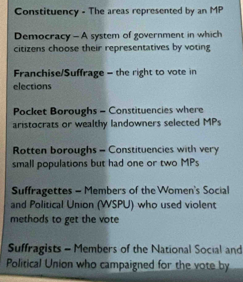 Constituency - The areas represented by an MP 
Democracy - A system of government in which 
citizens choose their representatives by voting 
Franchise/Suffrage - the right to vote in 
elections 
Pocket Boroughs - Constituencies where 
aristocrats or wealthy landowners selected MPs 
Rotten boroughs - Constituencies with very 
small populations but had one or two MPs 
Suffragettes - Members of the Women's Social 
and Political Union (WSPU) who used violent 
methods to get the vote 
Suffragists - Members of the National Social and 
Political Union who campaigned for the vote by