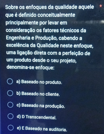 Sobre os enfoques da qualidade aquele *
que é definido conceitualmente
principalmente por levar em
consideração os fatores técnicos da
Engenharia e Produção, cabendo a
excelência da Qualidade neste enfoque,
uma ligação direta com a perfeição de
um produto desde o seu projeto,
denomina-se enfoque:
a) Baseado no produto.
b) Baseado no cliente.
c) Baseado na produção.
d) D Transcendental.
e) E Baseado na auditoria.