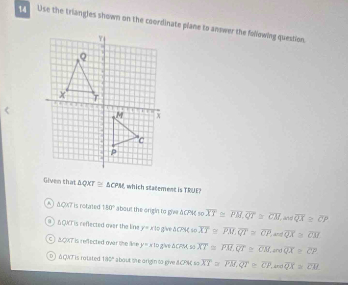 Use the triangles shown on the coordinate plane to answer the following question.
Given that △ QXT≌ △ CPM , which statement is TRUE?
A △ QXT is rotated 180° about the origin to give △ CPM. 50 overline XT≌ overline PM, overline QT≌ overline CM, and overline QX≌ overline CP
B △ QXT is reflected over the line y=xto give △ CPM, sooverline XT≌ overline PM, overline QT≌ overline CP, overline QX≌ overline CM
and
C ) △ QXT is reflected over the line y=xlog iv 0 △ CPM, sooverline XT≌ overline PM, overline QT≌ overline CM, , and overline QX≌ overline CP
ΔQXT is rotated 180° about the origin to give △ CPM so overline XT≌ overline PM, overline QT≌ overline CP,and overline QX≌ overline CM.