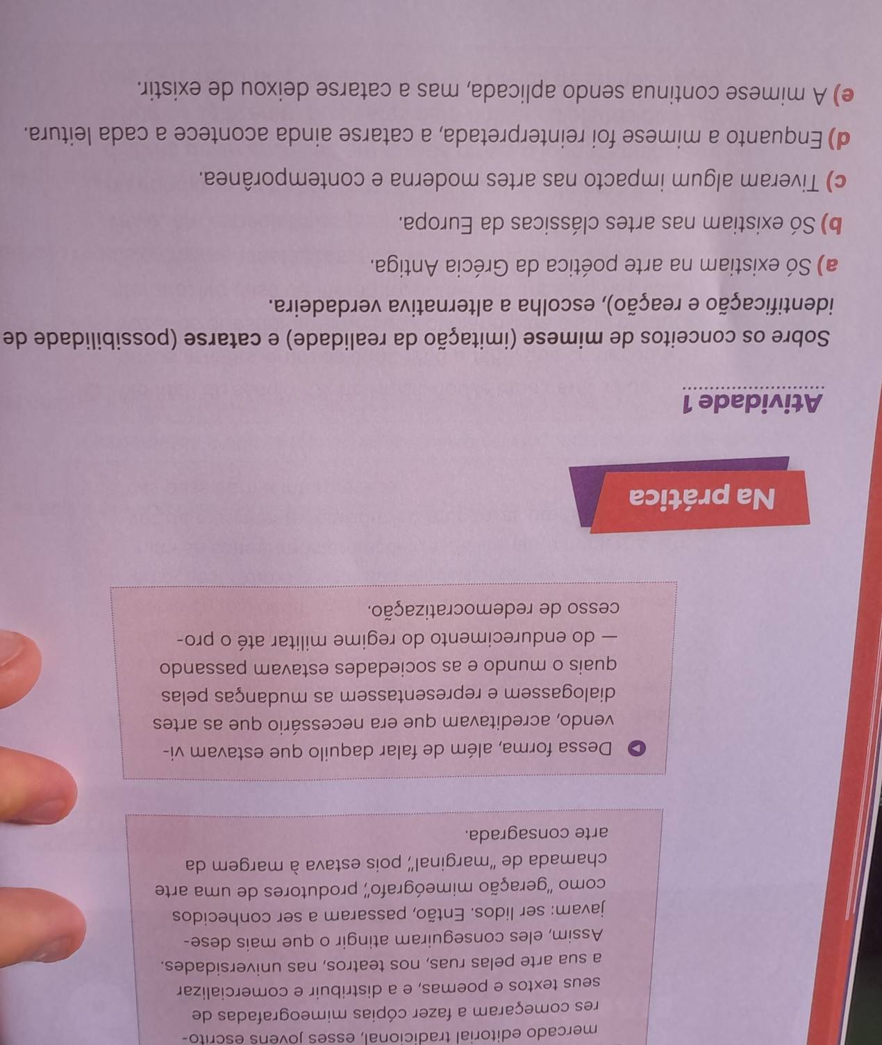 mercado editorial tradicional, esses jovéns éscrito-
res começaram a fazer cópias mimeografadas de
seus textos e poemas, e a distribuir e comercializar
a sua arte pelas ruas, nos teatros, nas universidades.
Assim, eles conseguiram atingir o que mais dese-
javam: ser lidos. Então, passaram a ser conhecidos
como ''geração mimeógrafo'' produtores de uma arte
chamada de “marginal” pois estava à margem da
arte consagrada.
> Dessa forma, além de falar daquilo que estavam vi-
vendo, acreditavam que era necessário que as artes
dialogassem e representassem as mudanças pelas
quais o mundo e as sociedades estavam passando
— do endurecimento do regime militar até o pro-
cesso de redemocratização.
Na prática
Atividade 1
Sobre os conceitos de mimese (imitação da realidade) e catarse (possibilidade de
identificação e reação), escolha a alternativa verdadeira.
a) Só existiam na arte poética da Grécia Antiga.
b) Só existiam nas artes clássicas da Europa.
c) Tiveram algum impacto nas artes moderna e contemporânea.
d) Enquanto a mimese foi reinterpretada, a catarse ainda acontece a cada leitura.
e) A mimese continua sendo aplicada, mas a catarse deixou de existir.