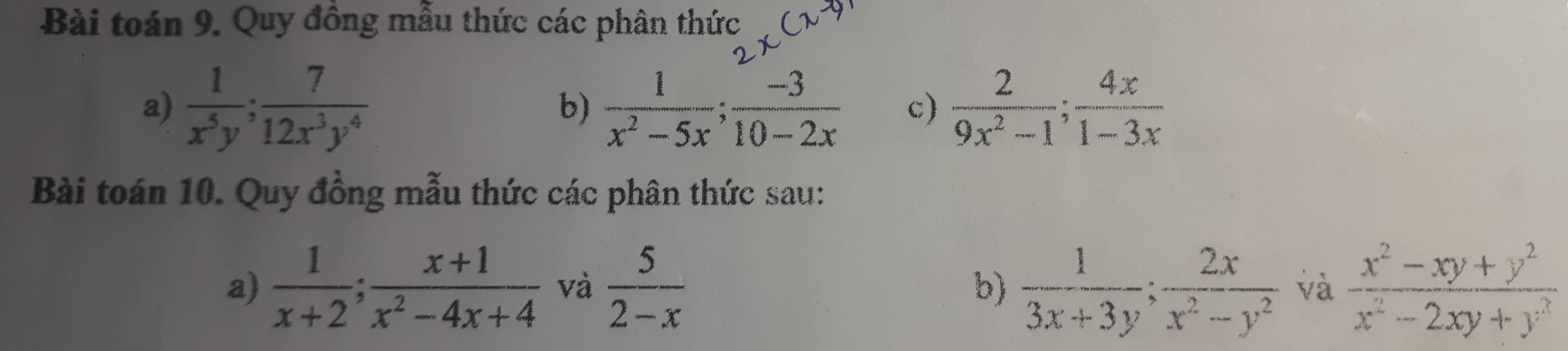 Bài toán 9. Quy đông mẫu thức các phân thức 
a)  1/x^5y ;  7/12x^3y^4   1/x^2-5x ;  (-3)/10-2x  c)  2/9x^2-1 ;  4x/1-3x 
b) 
Bài toán 10. Quy đồng mẫu thức các phân thức sau: 
a)  1/x+2 ;  (x+1)/x^2-4x+4  và  5/2-x   1/3x+3y ;  2x/x^2-y^2  và  (x^2-xy+y^2)/x^2-2xy+y^3 
b)