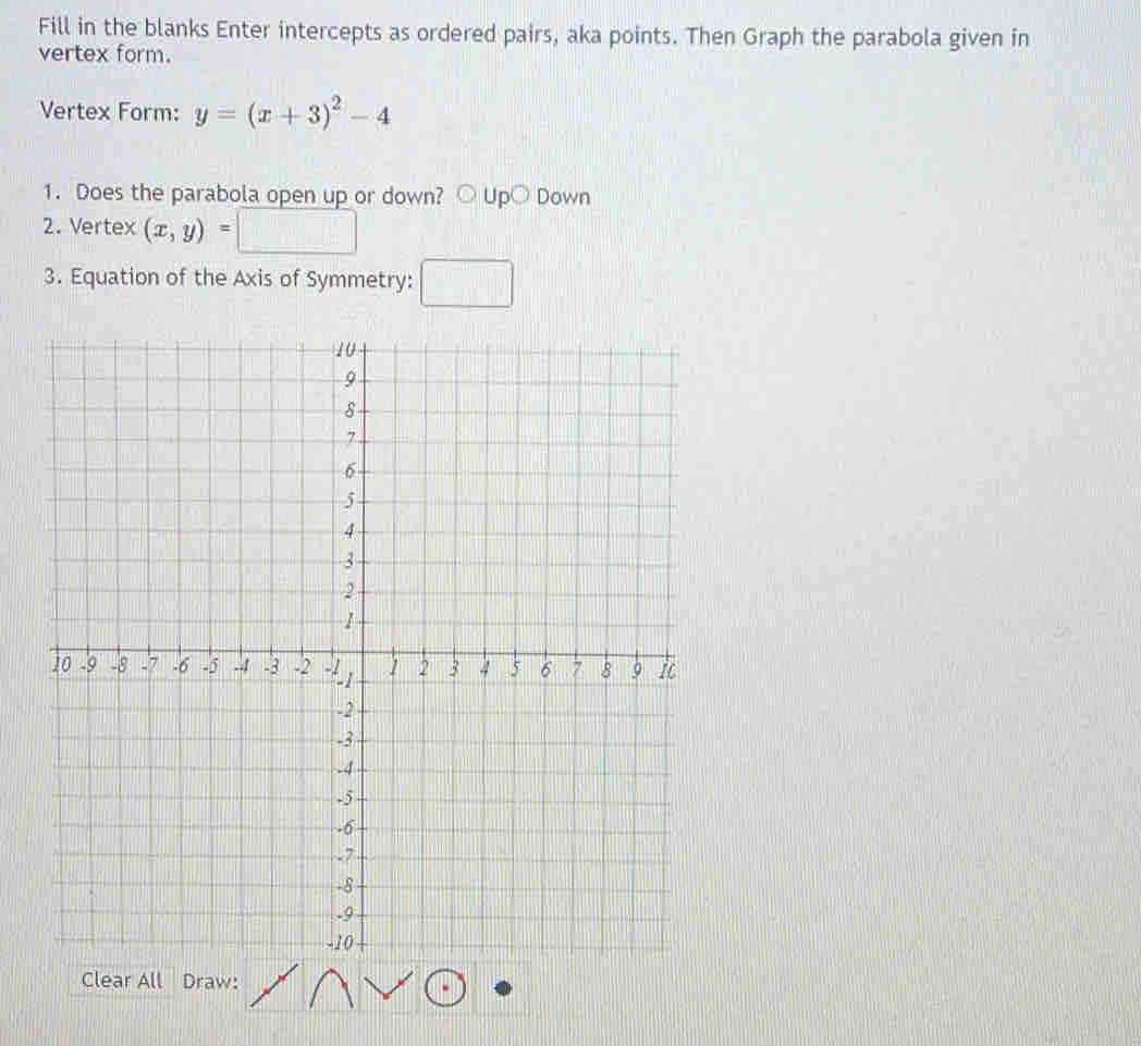 Fill in the blanks Enter intercepts as ordered pairs, aka points. Then Graph the parabola given in 
vertex form. 
Vertex Form: y=(x+3)^2-4
1. Does the parabola open up or down? bigcirc UpO Down 
2. Vertex (x,y)= □ 
3. Equation of the Axis of Symmetry: □ 
Clear All Draw: