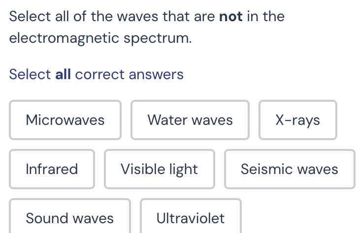 Select all of the waves that are not in the
electromagnetic spectrum.
Select all correct answers
Microwaves Water waves X -rays
Infrared Visible light Seismic waves
Sound waves Ultraviolet