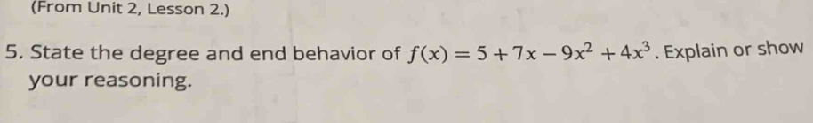 (From Unit 2, Lesson 2.) 
5. State the degree and end behavior of f(x)=5+7x-9x^2+4x^3. Explain or show 
your reasoning.