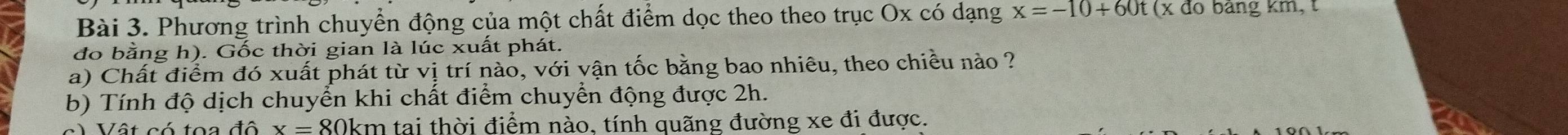 Phương trình chuyển động của một chất điểm dọc theo theo trục Ox có dạng x=-10+60t(x đo bảng km, t 
đo bằng h). Gốc thời gian là lúc xuất phát. 
a) Chất điểm đó xuất phát từ vị trí nào, với vận tốc bằng bao nhiêu, theo chiều nào ? 
b) Tính độ dịch chuyển khi chất điểm chuyển động được 2h. 
) Vật có toa đô x=80km tạai thời điểm nào, tính quãng đường xe đi được.