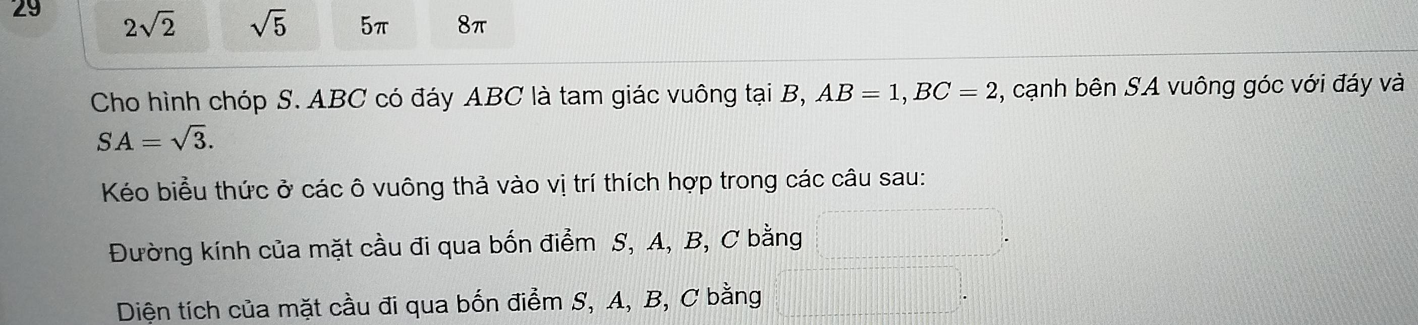 29
2sqrt(2) sqrt(5) 5π 8π
Cho hình chóp S. ABC có đáy ABC là tam giác vuông tại B, AB=1, BC=2 , cạnh bên SA vuông góc với đáy và
SA=sqrt(3). 
Kéo biểu thức ở các ô vuông thả vào vị trí thích hợp trong các câu sau:
Đường kính của mặt cầu đi qua bốn điểm S, A, B, C bằng
Diện tích của mặt cầu đi qua bốn điểm S, A, B, C bằng