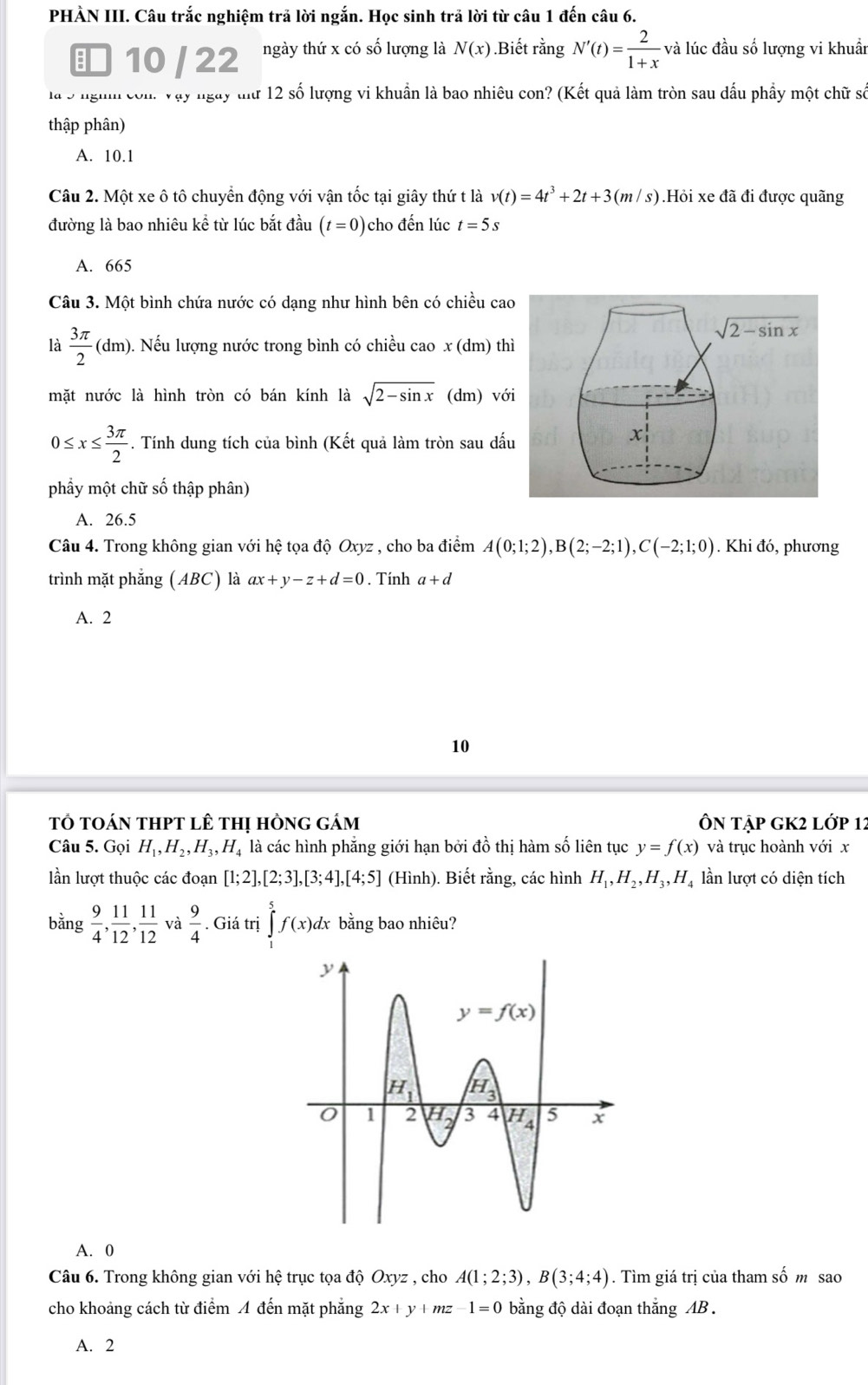 PHÀN III. Câu trắc nghiệm trả lời ngắn. Học sinh trả lời từ câu 1 đến câu 6.
■ 10 / 22 ngày thứ x có số lượng là N(x).Biết rằng N'(t)= 2/1+x  và lúc đầu số lượng vi khuẩn
là 5 ngh com. Vậy ngày tưữ 12 số lượng vi khuẩn là bao nhiêu con? (Kết quả làm tròn sau dấu phẩy một chữ số
thập phân)
A. 10.1
Câu 2. Một xe ô tô chuyển động với vận tốc tại giây thứ t là v(t)=4t^3+2t+3(m/s).Hỏi xe đã đi được quãng
đường là bao nhiêu kể từ lúc bắt đầu (t=0) cho đến lúc t=5s
A. 665
Câu 3. Một bình chứa nước có dạng như hình bên có chiều cao
là  3π /2 (dm ). Nếu lượng nước trong bình có chiều cao x (dm) thì
mặt nước là hình tròn có bán kính là sqrt(2-sin x) (dm) với
0≤ x≤  3π /2  * . Tính dung tích của bình (Kết quả làm tròn sau dấu
phầy một chữ số thập phân)
A. 26.5
Câu 4. Trong không gian với hệ tọa độ Oxyz , cho ba điểm A(0;1;2),B(2;-2;1),C(-2;1;0). Khi đó, phương
trình mặt phẳng (ABC) là ax+y-z+d=0. Tính a+d
A. 2
10
tổ tOán tHPT lÊ thị hồng gám ÔN tập gK2 lớp 12
Câu 5. Gọi H_1,H_2,H_3,H_4 là các hình phẳng giới hạn bởi đồ thị hàm số liên tục y=f(x) và trục hoành với x
lần lượt thuộc các đoạn [1;2],[2;3],[3;4],[4;5] (Hình). Biết rằng, các hình H_1,H_2,H_3,H_4 lần lượt có diện tích
bằng  9/4 , 11/12 , 11/12  và  9/4 . Giá trị ∈tlimits _1^5f(x) dx bằng bao nhiêu?
A. 0
Câu 6. Trong không gian với hệ trục tọa độ Oxyz , cho A(1;2;3),B(3;4;4). Tìm giá trị của tham số m sao
cho khoảng cách từ điểm 4 đến mặt phẳng 2x+y+mz-1=0 bằng độ dài đoạn thắng AB .
A. 2