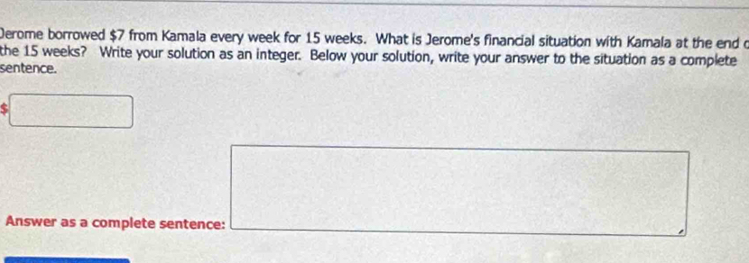 Derome borrowed $7 from Kamala every week for 15 weeks. What is Jerome's financial situation with Kamala at the end o 
the 15 weeks? Write your solution as an integer. Below your solution, write your answer to the situation as a complete 
sentence. 
□
 1/2 (H_2-x_3)^2 frac  
_□  
Answer as a complete sentence: