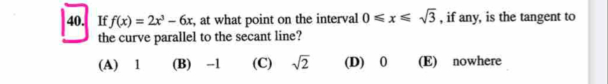 If f(x)=2x^3-6x , at what point on the interval 0≤slant x≤slant sqrt(3) , if any, is the tangent to
the curve parallel to the secant line?
(A) 1 (B) -1 (C) sqrt(2) (D) 0 (E) nowhere