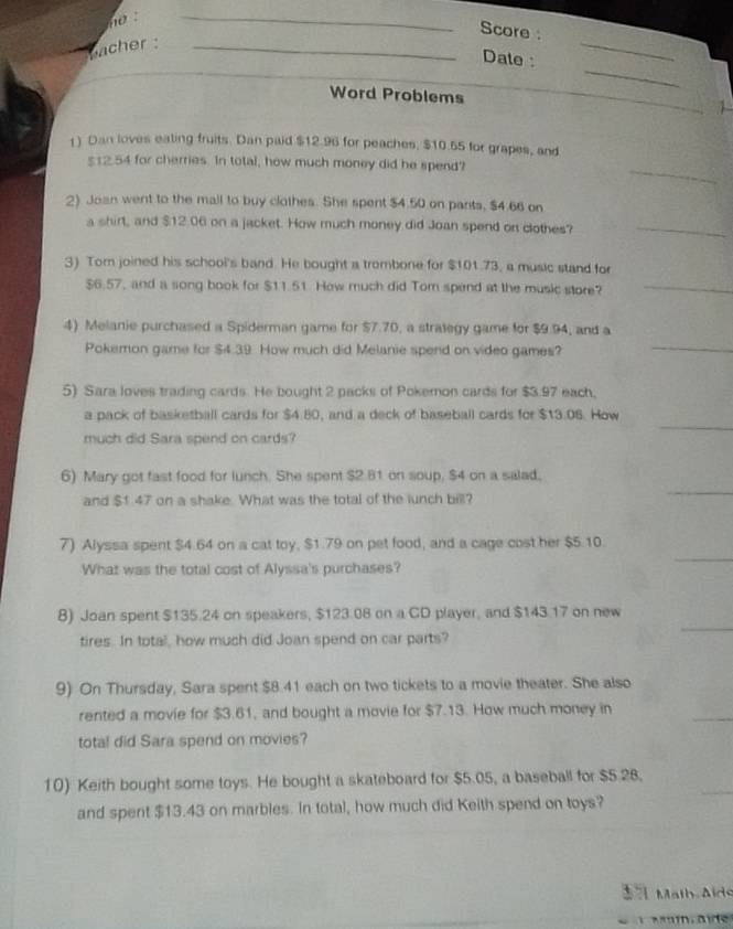 no .
_
Score :
bacher  _
_
Date :
_
Word Problems
1) Dan loves eating fruits. Dan paid $12.96 for peaches, $10.55 for grapes, and
_
$12.54 for cherries. In total, how much money did he spend?
2) Joan went to the mall to buy clothes. She spent $4.50 on pants, $4.66 on
a shirt, and $12.06 on a jacket. How much money did Joan spend on clothes?_
3) Tom joined his school's band. He bought a trombone for $101.73, a music stand for
$6.57, and a song book for $11.51. How much did Tom spend at the music store?_
4) Melanie purchased a Spiderman game for $7.70, a strategy game for $9.94, and a
Pokemon game for $4.39 How much did Melanie spend on video games?
_
5) Sara loves trading cards. He bought 2 packs of Pokemon cards for $3.97 each,
_
a pack of basketball cards for $4.80, and a deck of baseball cards for $13.06. How
much did Sara spend on cards?
6) Mary got fast food for lunch. She spent $2.81 on soup, $4 on a salad.
and $1 47 on a shake. What was the total of the lunch bill?
_
7) Alyssa spent $4.64 on a cat toy, $1.79 on pet food, and a cage cost her $5.10.
What was the total cost of Alyssa's purchases?
_
8) Joan spent $135.24 on speakers, $123.08 on a CD player, and $143.17 on new
tires. In total, how much did Joan spend on car parts?
9) On Thursday, Sara spent $8.41 each on two tickets to a movie theater. She also
rented a movie for $3.61, and bought a movie for $7.13. How much money in
total did Sara spend on movies?
10) Keith bought some toys. He bought a skateboard for $5.05, a baseball for $5.28.
and spent $13.43 on marbles. In total, how much did Keith spend on toys?
Malb Aids
*   Mm, aie