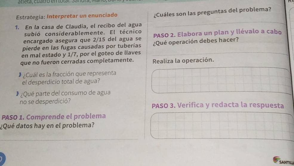 atleta, cuatro en total: Sanura, Man 
Estrategia: Interpretar un enunciado 
¿Cuáles son las preguntas del problema? 
1. En la casa de Claudia, el recibo del agua 
subió considerablemente. El técnico 
encargado asegura que 2/15 del agua se PASO 2. Elabora un plan y llévalo a cabo 
pierde en las fugas causadas por tuberías ¿Qué operación debes hacer? 
en mal estado y 1/7, por el goteo de llaves 
que no fueron cerradas completamente. Realiza la operación. 
¿Cuál es la fracción que representa 
el desperdicio total de agua? 
¿Qué parte del consumo de agua 
no se desperdició? 
PASO 3. Verifica y redacta la respuesta 
PASO 1. Comprende el problema 
¿Qué datos hay en el problema? 
SANTILL