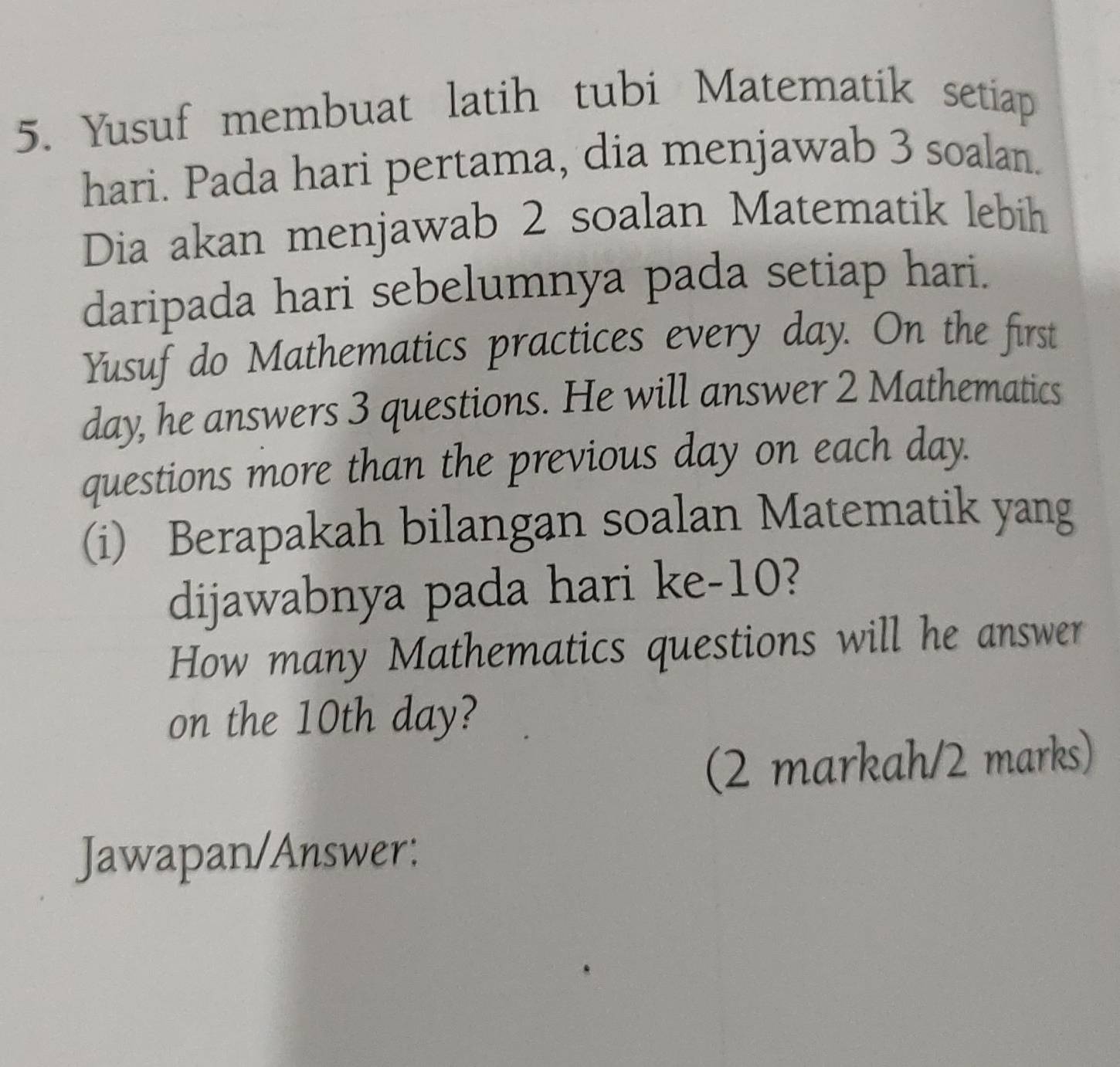 Yusuf membuat latih tubi Matematik setiap 
hari. Pada hari pertama, dia menjawab 3 soalan. 
Dia akan menjawab 2 soalan Matematik lebih 
daripada hari sebelumnya pada setiap hari. 
Yusuf do Mathematics practices every day. On the first
day, he answers 3 questions. He will answer 2 Mathematics 
questions more than the previous day on each day. 
(i) Berapakah bilangan soalan Matematik yang 
dijawabnya pada hari ke- 10? 
How many Mathematics questions will he answer 
on the 10th day? 
(2 markah/2 marks) 
Jawapan/Answer: