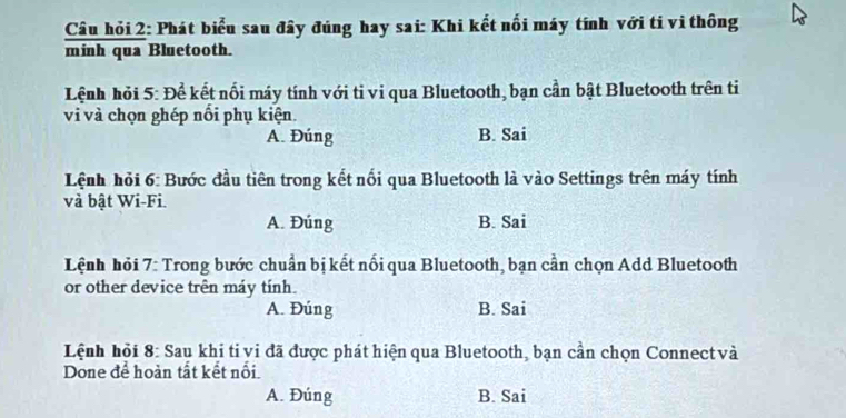 Câu hỏi 2: Phát biểu sau đây đúng hay sai: Khi kết nổi máy tính với ti vi thông
minh qua Bluetooth.
Lệnh hỏi 5: Để kết nổi máy tính với ti vi qua Bluetooth, bạn cần bật Bluetooth trên ti
vi và chọn ghép nổi phụ kiện.
A. Đúng B. Sai
Lệnh hỏi 6: Bước đầu tiên trong kết nối qua Bluetooth là vào Settings trên máy tính
và bật Wi-Fi.
A. Đúng B. Sai
Lệnh hỏi 7: Trong bước chuẩn bị kết nổi qua Bluetooth, bạn cần chọn Add Bluetooth
or other device trên máy tính.
A. Đúng B. Sai
Lệnh hỏi 8: Sau khi ti vi đã được phát hiện qua Bluetooth, bạn cần chọn Connectvà
Done để hoàn tất kết nổi.
A. Đúng B. Sai