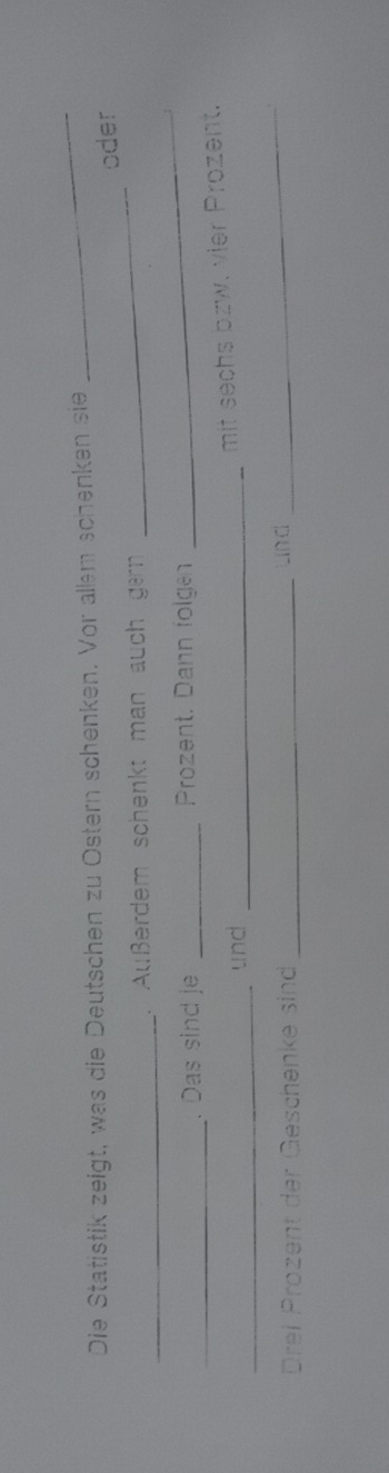 Die Statistik zeigt, was die Deutschen zu Ostern schenken. Vor allem schenken sie 
_ 
oder 
_ 
. Außerdem schenkt man auch gern 
_ 
_ 
. Das sind je _ Prozent. Dann folgen 
_ 
_ 
und_ 
mit sechs bzw. vier Prozent. 
Drei Prozent der Geschenke sind _and 
_