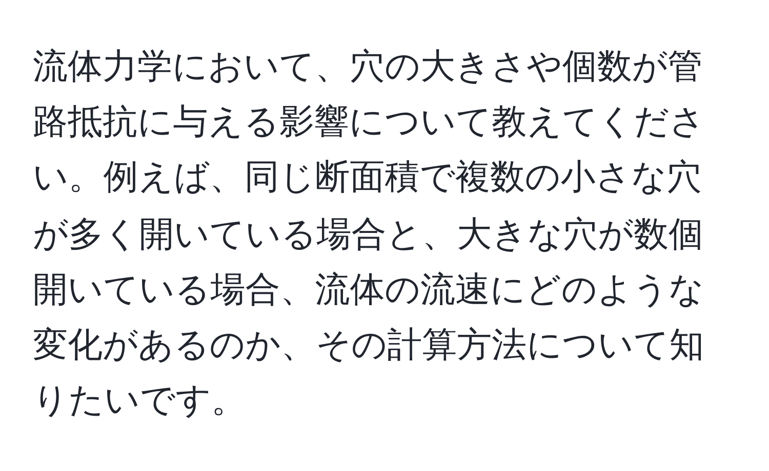 流体力学において、穴の大きさや個数が管路抵抗に与える影響について教えてください。例えば、同じ断面積で複数の小さな穴が多く開いている場合と、大きな穴が数個開いている場合、流体の流速にどのような変化があるのか、その計算方法について知りたいです。