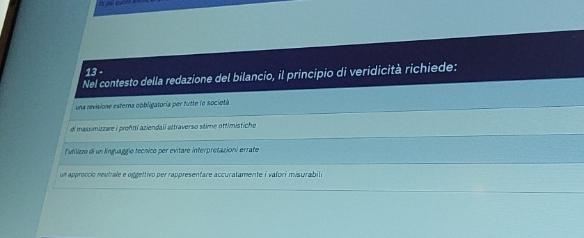 Ci chú quốte 210
13 -
Nel contesto della redazione del bilancio, il principio di veridicità richiede:
_
una revisione esterna obbligatoria per tutte le società
_
_
di massimizzare i profitti aziendali attraverso stime ottimistiche
l'utilizzo di un linguaggio tecnico per evitare interpretazioni errate
_
un approccio neutrale e oggettivo per rappresentare accuratamente i valori misurabili
_
_