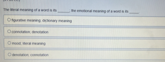 The literal meaning of a word is its_ ; the emotional meaning of a word is its _.
figurative meaning; dictionary meaning
connotation; denotation
mood; literal meaning
denotation; connotation