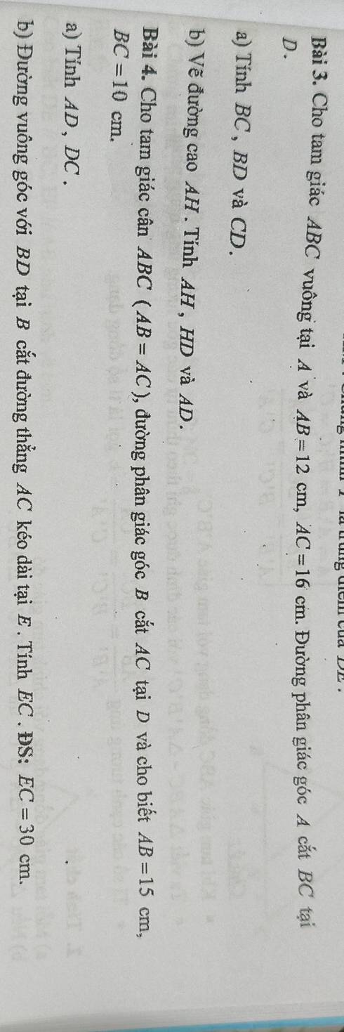 Cho tam giác ABC vuông tại A và AB=12cm, AC=16cm
D. 1. Đường phân giác góc A cắt BC tại 
a) Tính BC, BD và CD. 
b) Vẽ đường cao AH. Tính AH , HD và AD. 
Bài 4. Cho tam giác cân A ABC(AB=AC) , đường phân giác góc B cắt AC tại D và cho biết AB=15cm,
BC=10cm. 
a) Tinh AD , DC. 
b) Đường vuông góc với BD tại B cắt đường thẳng AC kéo dài tại E. Tính EC. ĐS: EC=30cm.