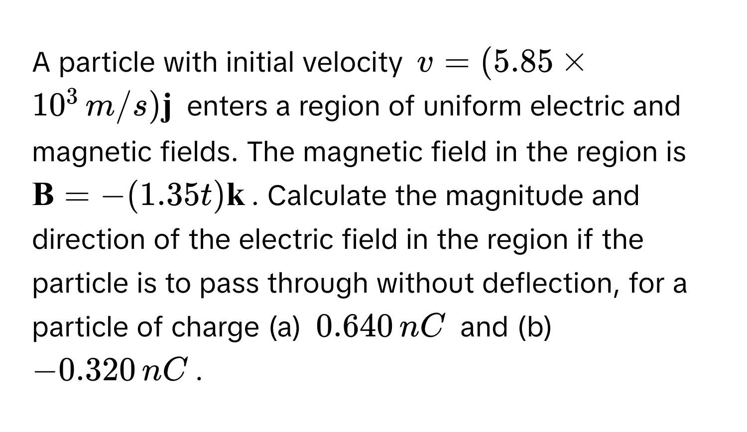 A particle with initial velocity $v = (5.85 * 10^(3 , m/s)  j)$ enters a region of uniform electric and magnetic fields. The magnetic field in the region is $ B = -(1.35t)  k$. Calculate the magnitude and direction of the electric field in the region if the particle is to pass through without deflection, for a particle of charge (a) $0.640 , nC$ and (b) $-0.320 , nC$.