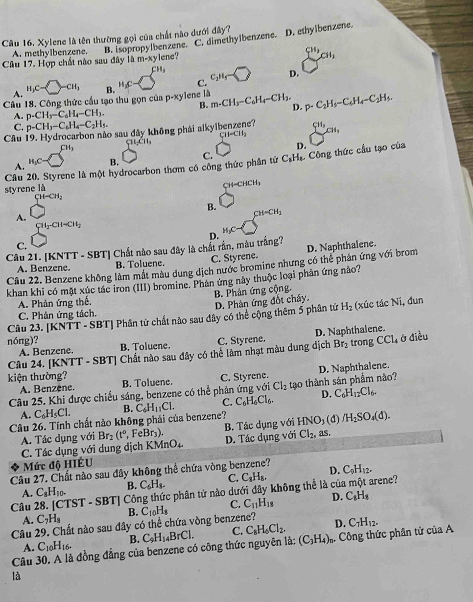 Xylene là tên thường gọi của chất nào dưới đây?
A. methylbenzene. B. isopropylbenzene. C. dimethylbenzene. D. ethylbenzene.
Câu 17. Hợp chất nào sau đây là m-xy lene?
CH_3
CH_3 C_2H_5- D.
A. H_3C-□ -CH_3
B. H_3C-□
C.
Câu 18. Công thức cấu tạo thu gọn của p-xy lene là m-CH_3-C_6H_4-CH_3, p-C_2H_5-C_6H_4-C_2H_5,
B.
A. p-CH_3-C_6H_4-CH_3.
D.
C. p-CH_3-C_6H_4-C_2H_5.
Câu 19. Hydrocarbon nào sau đây không phái alkylbenzene?
CH=CH_2
C H_2CH_3
sumlimits _1^((C11,)
CH_3)
D.
C.
B.
Câu 20. Styrene là một hydrocarbon thơm có công thức phân tứ C_8H_8. Công thức cấu tạo của
A. H_3C-
styrene là
CH -CHCH_3
CH-CH_2
B.
A.
CH=CH_2
CH_2-CH=CH_2
D. H_3C-
C.
Câu 21. [KNTT - SBT] Chất nào sau đây là chất rấn, màu trắng?
A. Benzene. B. Toluene. C. Styrene. D. Naphthalene.
Câu 22. Benzene không làm mất màu dung dịch nước bromine nhưng có thể phản ứng với brom
khan khi có mặt xúc tác iron (III) bromine. Phản ứng này thuộc loại phản ứng nào?
A. Phản ứng thế. B. Phản ứng cộng.
D. Phản ứng đốt cháy.
Câu 23. [KNTT - SBT] Phân tử chất nào sau đây có thể cộng thêm 5 phân tử H_2 (xúc tác Ni, đun
C. Phản ứng tách.
D. Naphthalene.
nóng)? C. Styrene. CCl_4 ở điều
A. Benzene. B. Toluene.
Câu 24. [KNTT - SBT] Chất nào sau đây có thể làm nhạt màu dung dịch Br_2 trong
kiện thường? C. Styrene.
A. Benzene. B. Toluene. D. Naphthalene.
Câu 25. Khi được chiếu sáng, benzene có thể phản ứng với Cl_2 tạo thành sản phầm nảo?
A. C_6H_5Cl.
B. C_6H_11Cl. C. C_6H_6Cl_6. D. C_6H_12Cl_6.
Câu 26. Tính chất nào không phải của benzene?
A. Tác dụng với Br_2(t°,FeBr_3). B. Tác dụng với HNO_3(d) /H_2SO_4(d).
C. Tác dụng với dung địch KMnO_4. D. Tác dụng với Cl_2, as
Mức độ HIÉU
Câu 27. Chất nào sau đây không thể chứa vòng benzene?
C. C_8H_8.
D. C_9H_12.
A. C_8H_10.
B. C_6H_8.
Câu 28. [CTST - SBT] Công thức phân tử nào dưới đây không thể là của một arene?
B. C_10H_8
C. C_11H_18
D. C_8H_8
A. C_7H_8 C_7H_12.
Câu 29. Chất nào sau đây có thể chứa vòng benzene?
B. C_9H_14BrCl. C. C_8H_6Cl_2. D.
Câu 30. A là đồng đẳng của benzene có công thức nguyên là: (C_3H_4)_n. Công thức phân tử của A
A. C_10H_16.
là