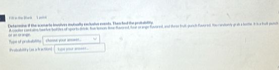 Fll in the Stark S poin 
Determine if the scenario involves mutually exclusive events. Then find the probability. 
or an orange. A cooler contains twelve bottles of sports dirinic five lemon-lime flavored, four orange flavored, and three fruit-punch flavored. You randomly grab a bottle. It is a fruit-punch 
Type of probability: choose your anwwer.. 
Probability (as a fraction) type your answer....
