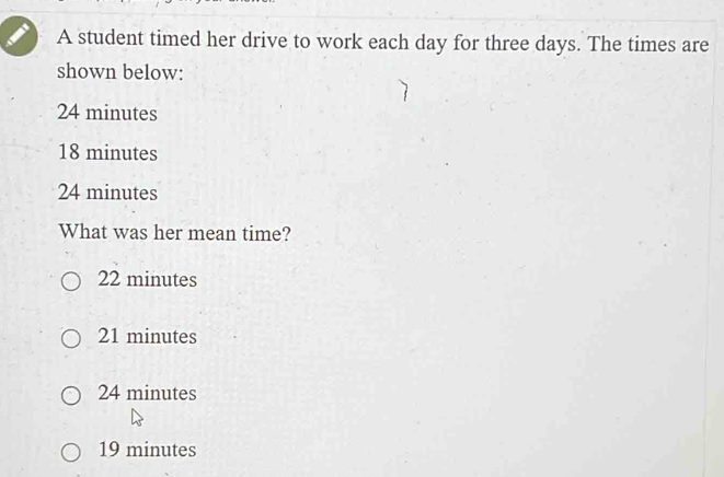 A student timed her drive to work each day for three days. The times are
shown below:
24 minutes
18 minutes
24 minutes
What was her mean time?
22 minutes
21 minutes
24 minutes
19 minutes