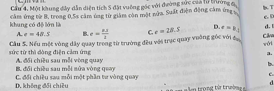 va n.
Cầu 4. Một khung dây dẫn diện tích S đặt vuông góc với đường sức của từ trường đều b. T
cảm ứng từ B, trong 0, 5s cảm úng từ giảm còn một nửa. Suất điện động cảm ứng trị
c. Đ
khung có độ lớn là
A. e=4B.S B. e= (B.S)/2  d. E
C. e=2B.S
D. e=B S
Cầu 5. Nếu một vòng dây quay trong từ trường đều với trục quay vuông góc với đượ Câu
với
sức từ thì dòng điện cảm ứng a.
A. đổi chiều sau mỗi vòng quay
b.
B. đổi chiều sau mỗi nửa vòng quay
C. đổi chiều sau mỗi một phần tư vòng quay
C.
D. không đổi chiều
d
m n ằm trong từ trường đ