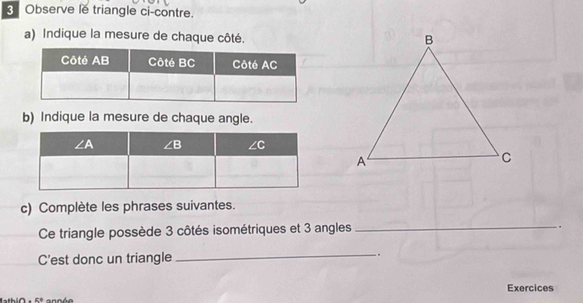 Observe le triangle ci-contre.
a) Indique la mesure de chaque côté.
b) Indique la mesure de chaque angle.
c) Complète les phrases suivantes.
Ce triangle possède 3 côtés isométriques et 3 angles_
.
C'est donc un triangle
_.
Exercices
5° a nn é