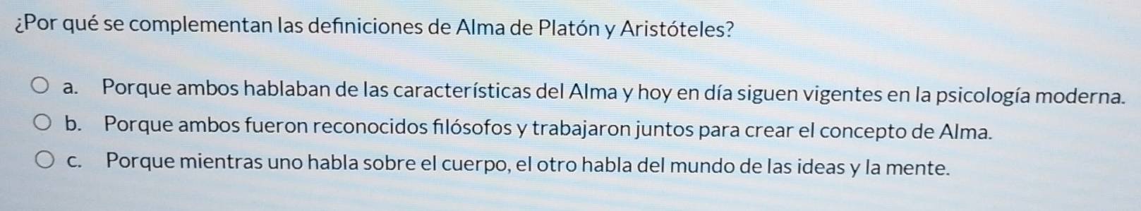 ¿Por qué se complementan las definiciones de Alma de Platón y Aristóteles?
a. Porque ambos hablaban de las características del Alma y hoy en día siguen vigentes en la psicología moderna.
b. Porque ambos fueron reconocidos filósofos y trabajaron juntos para crear el concepto de Alma.
c. Porque mientras uno habla sobre el cuerpo, el otro habla del mundo de las ideas y la mente.