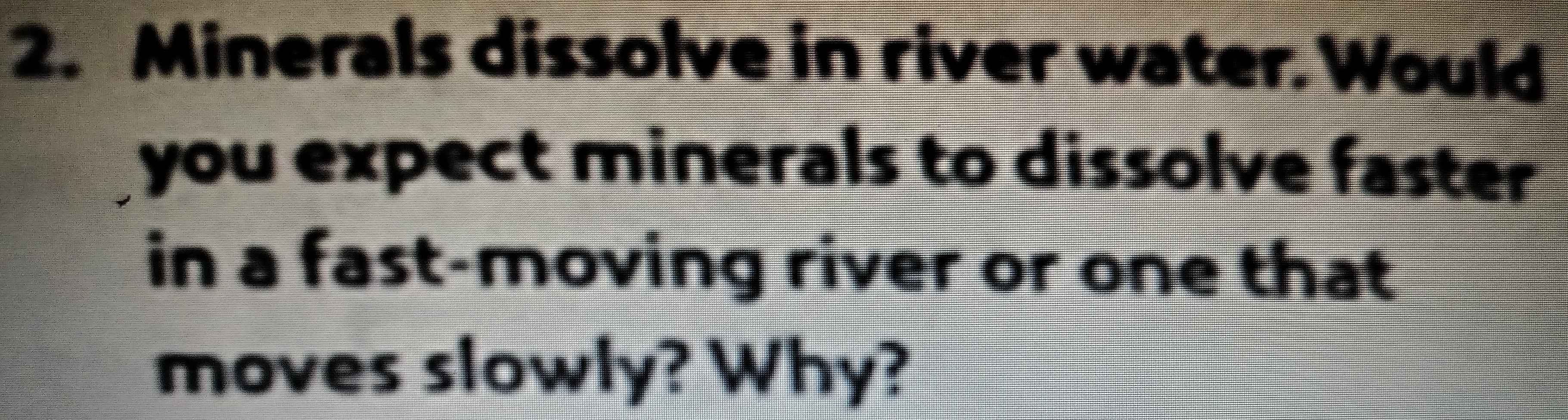 Minerals dissolve in river water. Would 
you expect minerals to dissolve faster 
in a fast-moving river or one that 
moves slowly? Why?