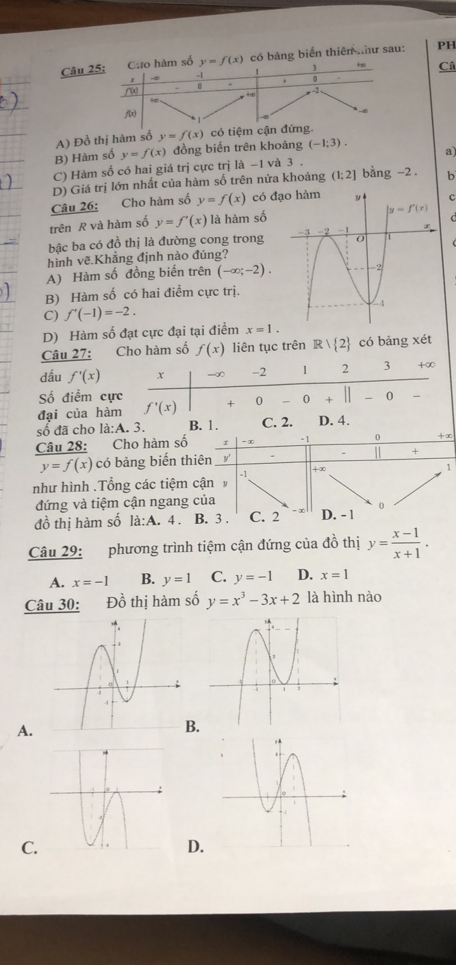 số y=f(x) có bảng biển thiên như sau: PH
Câ
A) Đồ thị hàm số y=f(x) có tiệm
B) Hàm số y=f(x) đồng biến trên khoảng (-1;3).
C) Hàm số có hai giá trị cực trị là -1 và 3 . a)
D) Giá trị lớn nhất của hàm số trên nửa khoảng (1;2] bằng -2. b
Câu 26: Cho hàm số y=f(x) có đ
c
trên R và hàm số y=f'(x) là hàm số   
bậc ba có đồ thị là đường cong trong
hình vẽ.Khắng định nào đúng?
A) Hàm số đồng biến trên (-∈fty ;-2).
B) Hàm số có hai điểm cực trị.
C) f'(-1)=-2.
D) Hàm số đạt cực đại tại điểm x=1.
Câu 27: Cho hàm số f(x) liên tục trên R/ 2 có bảng xét
dấu f'(x) x -∞ -2 1 2 3 +∞
ố điểm cực
đại của hàm f'(x) +0-0 0
số đã cho la:A.3. B. 1. C. 2. D. 4.
Câu 28: Cho hàm số 2 -∞ -1 0 +∞
y=f(x) có bảng biến thiên y'
+
-1 +∞
1
như hình .Tổng các tiệm cận y
đứng và tiệm cận ngang của
đồ thị hàm số la:A.4. B. 3 . C. 2 D. - 1 0
Câu 29: phương trình tiệm cận đứng của đồ thị y= (x-1)/x+1 .
A. x=-1 B. y=1 C. y=-1 D. x=1
Câu 30: Đồ thị hàm số y=x^3-3x+2 là hình nào
A.
B.
C.
D.