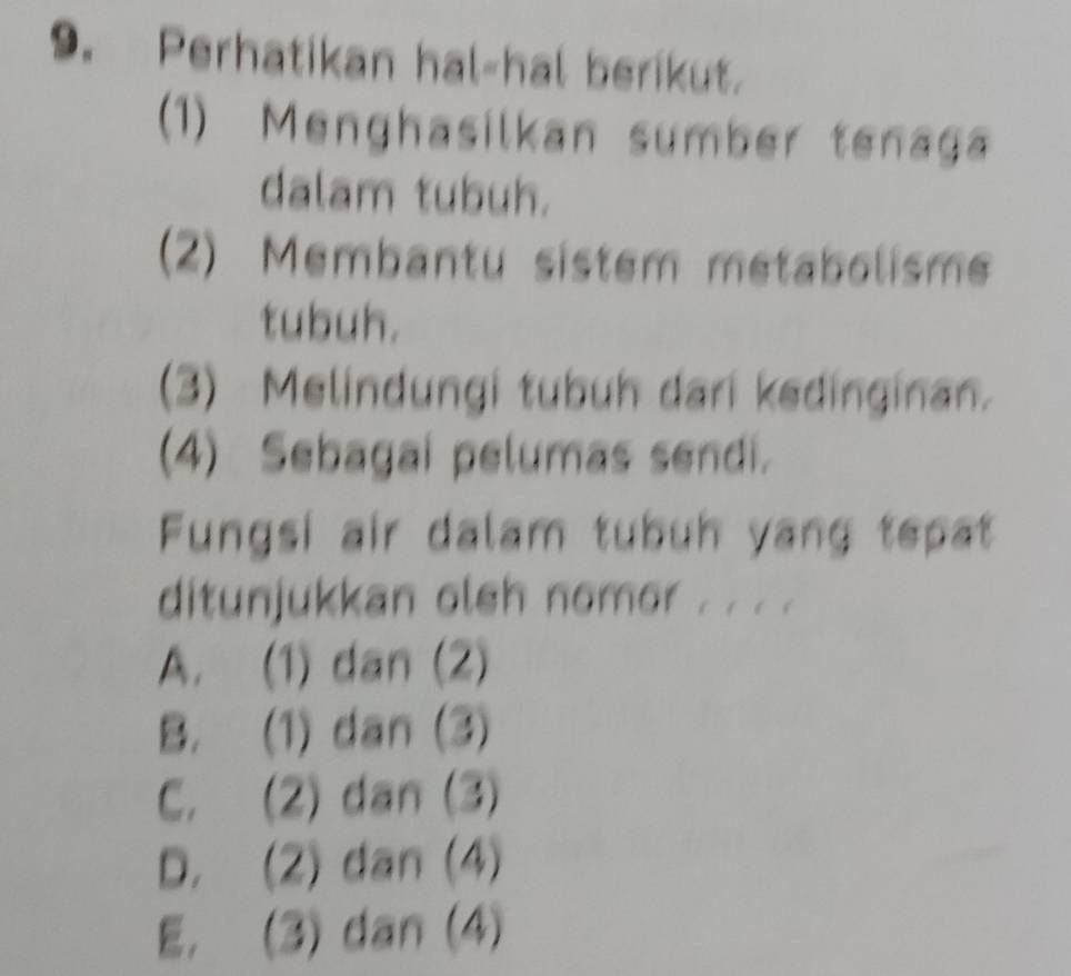 Perhatikan hal-hal berikut.
(1) Menghasilkan sumber tenaga
dalam tubuh.
(2) Membantu sistem metabolisme
tubuh.
(3) Melindungi tubuh dari kedinginan.
(4) Sebagai pelumas sendi.
Fungsi air dalam tubuh yang tepat
ditunjukkan olsh nomor . . . .
A. (1) dan (2)
B. (1) dan (3)
C. (2) dan (3)
D. (2) dan (4)
E. (3) dan (4)