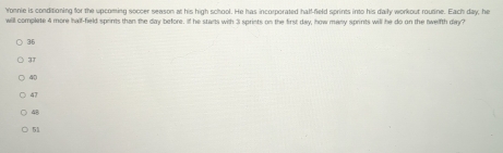 Yonnie is conditioning for the upcoming soccer season at his high school. He has incorporated half-field sprints into his daily workout routine. Each day; he
will complete 4 more half-field sprints than the day before. If he stants with 3 sprints on the first day, how many sprints will he do on the twelfth day?
3T
40
47
48
51
