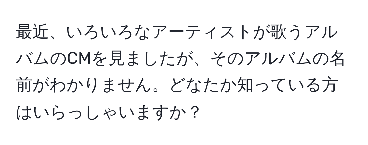 最近、いろいろなアーティストが歌うアルバムのCMを見ましたが、そのアルバムの名前がわかりません。どなたか知っている方はいらっしゃいますか？