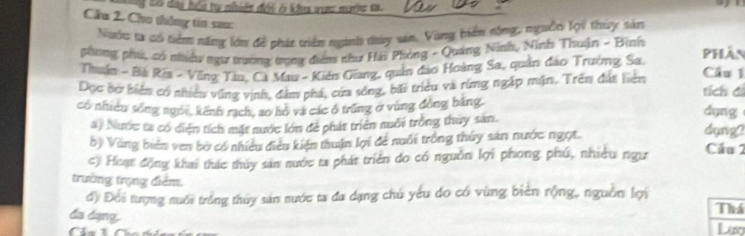 Tý tờ đay hệu tự nhiên đời ở kh vực nưộc tạ 
Cầu 2. Cho thông tin sau: 
Nước ta có tiểm năng lớn đề phát viên nganh thuy san, Vùng biển rộng, nguồi lợi thuy sản 
phong phú, có nhiều ngư trường trọng diễn như Hải Phòng - Quảng Ninh, Nình Thuận - Bình Phân 
Thuận - Bà Rĩa - Vũng Tàu, Cá Mau - Kiên Giang, quản đao Hoàng Sa, quản đảo Trường Sa. 
Dọc bơ biên có nhiều vũng vịnh, đảm phá, cứa sống, bãi triều và rừng ngặp mặn, Trên đát liên Cầu 1 
tích đá 
có nhiều sống ngôi, kênh rạch, ao hồ và các ổ trùng ở vùng đồng bằng. dụng 
a) Nước ta có diện tích mặt nước lớn đẻ phát triển nuổi trồng thuy sản. dung? 
b) Vùng biển ven bờ có nhiều điều kiện thuận lợi để nuổi trồng thủy sản nước ngọt. Cầu 2 
c) Hoạt động khai thác thủy sản nước ta phát triển do có nguồn lợi phong phú, nhiều ngư 
trường trọng điểm. 
d) Đổi tượng nuổi trống thủy sản nước ta đa dạng chú yếu do có vùng biên rộng, nguồn lợi 
Thá 
đa dạng. Lio