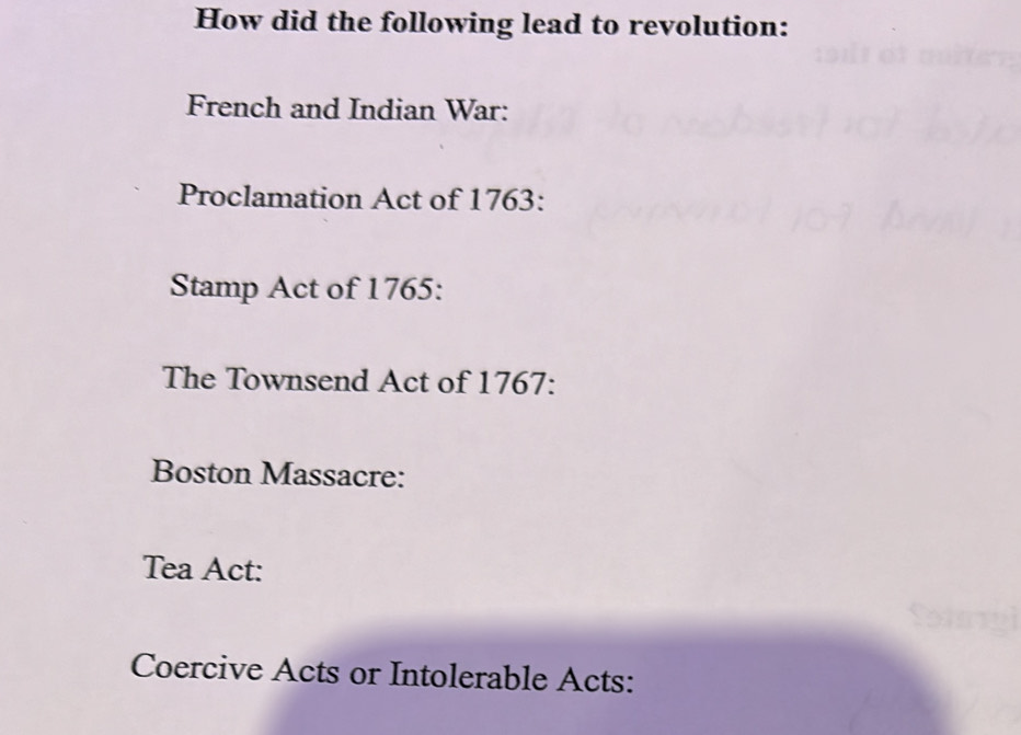 How did the following lead to revolution: 
French and Indian War: 
Proclamation Act of 1763: 
Stamp Act of 1765: 
The Townsend Act of 1767: 
Boston Massacre: 
Tea Act: 
a 
Coercive Acts or Intolerable Acts: