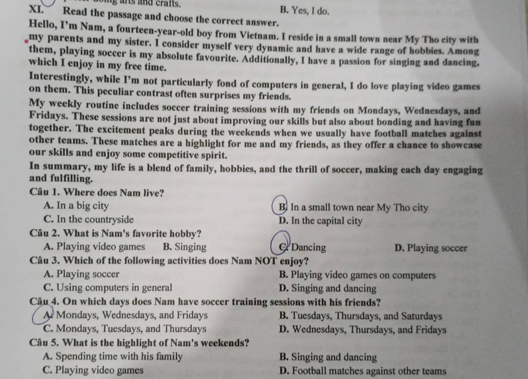 ing arts and craits. B. Yes, I do.
XI. Read the passage and choose the correct answer.
Hello, I’m Nam, a fourteen-year-old boy from Vietnam. I reside in a small town near My Tho city with
my parents and my sister. I consider myself very dynamic and have a wide range of hobbies. Among
them, playing soccer is my absolute favourite. Additionally, I have a passion for singing and dancing,
which I enjoy in my free time.
Interestingly, while I’m not particularly fond of computers in general, I do love playing video games
on them. This peculiar contrast often surprises my friends.
My weekly routine includes soccer training sessions with my friends on Mondays, Wednesdays, and
Fridays. These sessions are not just about improving our skills but also about bonding and having fun
together. The excitement peaks during the weekends when we usually have football matches against
other teams. These matches are a highlight for me and my friends, as they offer a chance to showcase
our skills and enjoy some competitive spirit.
In summary, my life is a blend of family, hobbies, and the thrill of soccer, making each day engaging
and fulfilling.
Câu 1. Where does Nam live?
A. In a big city B. In a small town near My Tho city
C. In the countryside D. In the capital city
Câu 2. What is Nam's favorite hobby?
A. Playing video games B. Singing Dancing D. Playing soccer
Câu 3. Which of the following activities does Nam NOT enjoy?
A. Playing soccer B. Playing video games on computers
C. Using computers in general D. Singing and dancing
Câu 4. On which days does Nam have soccer training sessions with his friends?
A Mondays, Wednesdays, and Fridays B. Tuesdays, Thursdays, and Saturdays
C. Mondays, Tuesdays, and Thursdays D. Wednesdays, Thursdays, and Fridays
Câu 5. What is the highlight of Nam's weekends?
A. Spending time with his family B. Singing and dancing
C. Playing video games D. Football matches against other teams