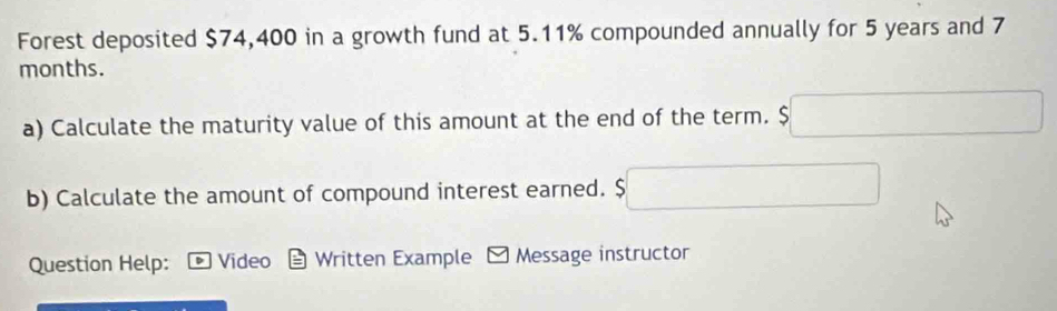 Forest deposited $74,400 in a growth fund at 5.11% compounded annually for 5 years and 7
months. 
a) Calculate the maturity value of this amount at the end of the term. s ∴ △ ADCsim -x)^circ 
b) Calculate the amount of compound interest earned. $ ^ □  □  
Question Help: Video Written Example - Message instructor