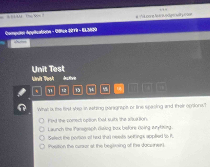 ## # AM Thụ Noe 7
#rM .core lear.edgenuity.com
Computer Applications - Office 2019 - EL3520
Unit Test
Unit Test Activo
" 12 13 14 15 18  19
What is the first step in setting paragraph or line spacing and their options?
Find the correct option that suits the situation.
Launch the Paragraph dialog box before doing anything.
Select the portion of text that needs settings applied to it.
Position the cursor at the beginning of the document.