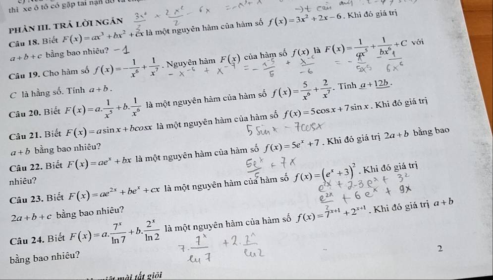 thì xe ô tô có gặp tai nạn độ tất
phản III. trả lời ngán
Câu 18. Biết F(x)=ax^3+bx^2+cx là một nguyên hàm của hàm số f(x)=3x^2+2x-6. Khi đó giá trị
a+b+c bằng bao nhiêu?
Câu 19. Cho hàm số f(x)=- 1/x^6 + 1/x^7 . Nguyên hàm F(x) của hàm số f(x) là F(x)= 1/ax^5 + 1/bx^6 +C
với
C là hằng số. Tính a+b.
Câu 20. Biết F(x)=a. 1/x^5 +b. 1/x^6  là một nguyên hàm của hàm số f(x)= 5/x^6 + 2/x^7 . Tinh _ a+_ 12b.
Câu 21. Biết F(x)=asin x+bco. x là một nguyên hàm của hàm số f(x)=5cos x+7sin x. Khi đó giá trị
a+b bằng bao nhiêu? bằng bao
Câu 22. Biết F(x)=ae^x+bx là một nguyên hàm của hàm số f(x)=5e^x+7. Khi đó giá trị
2a+b
nhiêu?
Câu 23. Biết F(x)=ae^(2x)+be^x+cx là một nguyên hàm của hàm số f(x)=(e^x+3)^2. Khi đó giá trị
2a+b+c bằng bao nhiêu?
Câu 24. Biết F(x)=a. 7^x/ln 7 +b. 2^x/ln 2  là một nguyên hàm của hàm số f(x)=7^(x+1)+2^(x+1). Khi đó giá trị a+b
2
bằng bao nhiêu?
mài tốt giỏi