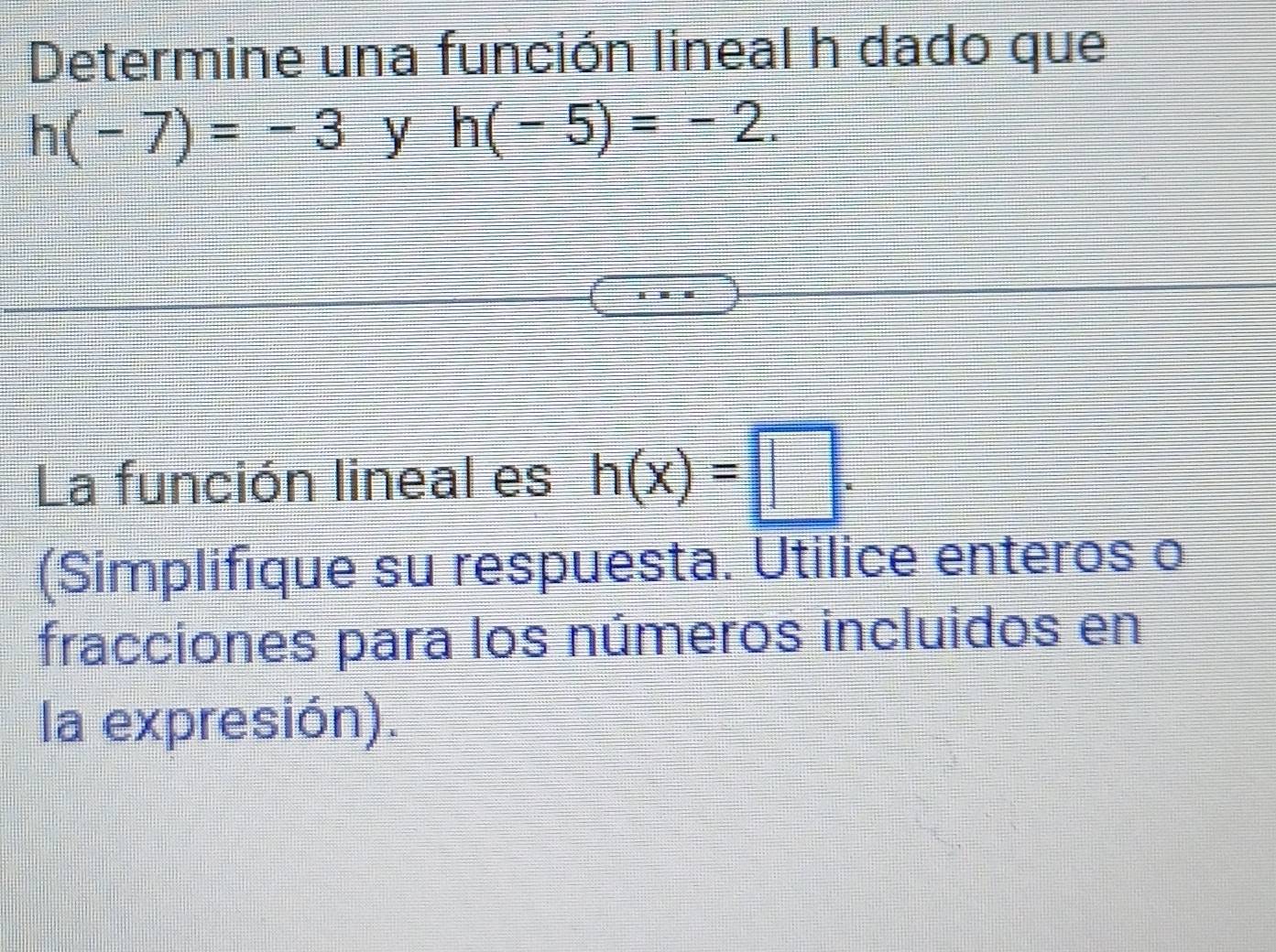 Determine una función lineal h dado que
h(-7)=-3 y h(-5)=-2. 
La función lineal es h(x)=□. 
(Simplifique su respuesta. Utilice enteros o 
fracciones para los números incluidos en 
la expresión).