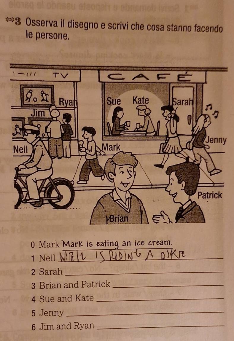 Osserva il disegno e scrivi che cosa stanno facendo 
le persone. 
y 
0 Mark Mark is eating an ice cream. 
1 Neil_ 
2 Sarah_ 
3 Brian and Patrick_ 
4 Sue and Kate_ 
5 Jenny_ 
6 Jim and Ryan_