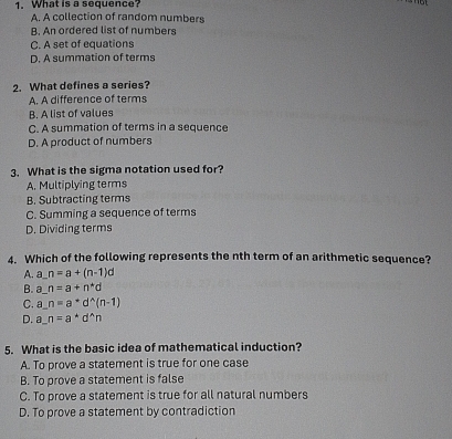 What is a sequence?
A. A collection of random numbers
B. An ordered list of numbers
C. A set of equations
D. A summation of terms
2. What defines a series?
A. A difference of terms
B. A list of values
C. A summation of terms in a sequence
D. A product of numbers
3. What is the sigma notation used for?
A. Multiplying terms
B. Subtracting terms
C. Summing a sequence of terms
D. Dividing terms
4. Which of the following represents the nth term of an arithmetic sequence?
A. _ n=a+(n-1)d
B. a n=a+n^*d
C. a n=a^*d^(wedge)(n-1)
D. a n=a^*d^(wedge)n
5. What is the basic idea of mathematical induction?
A. To prove a statement is true for one case
B. To prove a statement is false
C. To prove a statement is true for all natural numbers
D. To prove a statement by contradiction