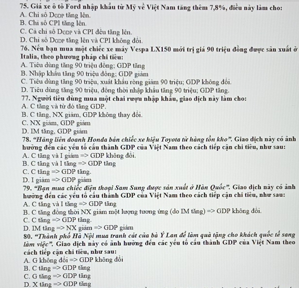 Giá xe ô tô Ford nhập khẩu từ Mỹ về Việt Nam tăng thêm 7,8%, điều này làm cho:
A. Chỉ số DgDp tăng lên.
B. Chỉ sô CPI tăng lên.
C. Cả chỉ số Dcdp và CPI đêu tăng lên.
D. Chỉ số Dopp tăng lên và CPI không đồi.
76. Nếu bạn mua một chiếc xe máy Vespa LX150 mới trị giá 90 triệu đồng được sản xuất ở
Italia, theo phương pháp chi tiêu:
A. Tiêu dùng tăng 90 triệu đông; GDP tăng
B. Nhập khẩu tăng 90 triệu đông; GDP giảm
C. Tiêu dùng tăng 90 triệu, xuất khẩu ròng giảm 90 triệu; GDP không đổi.
D. Tiêu dùng tăng 90 triệu, đông thời nhập khẩu tăng 90 triệu; GDP tăng.
77. Người tiêu dùng mua một chai rượu nhập khẩu, giao dịch này làm cho:
A. C tăng và từ đó tăng GDP,
B. C tăng, NX giảm, GDP không thay đồi.
C. NX giảm, GDP giảm
D. IM tăng, GDP giàm
78. “Hãng liên doanh Honda bán chiếc xe hiệu Toyota từ hàng tồn kho”. Giao dịch này có ảnh
hưởng đến các yếu tố cấu thành GDP của Việt Nam theo cách tiếp cận chi tiêu, như sau:
A. C tăng và I giảm => GDP không đổi.
B. C tăng và I tăng => GDP tăng
C. C tăng => GDP tăng.
D. I giảm => GDP giảm
79. “Bạn mua chiếc điện thoại Sam Sung được sản xuất ở Hàn Quốc”. Giao dịch này có ảnh
hưởng đến các yểu tố cầu thành GDP của Việt Nam theo cách tiếp cận chi tiêu, như sau:
A. C tăng và I tăng Rightarrow GDP tăng
B. C tăng đồng thời NX giảm một lượng tương ứng (do IM tăng) => 0 DF * không đôi.
C. C tăng Rightarrow GDP tǎng.
D. IMtan g=>NX giảm Rightarrow GDP giảm
80. “Thành phố Hà Nội mua tranh cát của bà Ý Lan để làm quà tặng cho khách quốc tế sang
làm việc'', Giao dịch này có ảnh hưởng đến các yếu tổ cầu thành GDP của Việt Nam theo
cách tiếp cận chi tiêu, như sau:
A. G không đ delta i=>GDP không đổi
B. Ctan gRightarrow GDP tan g
C. Gtan g=>GDP tan s
D. Xtan gRightarrow GDP t ang