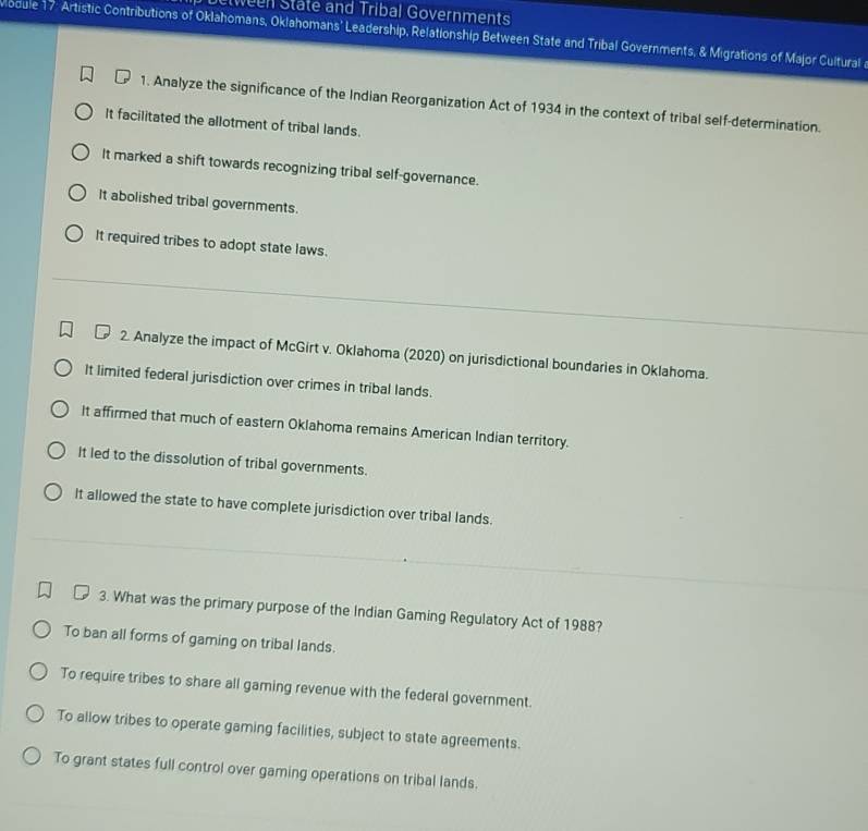 etween State and Tribal Governments
Module 17: Artistic Contributions of Oklahomans, Oklahomans’ Leadership, Relationship Between State and Tribal Governments, & Migrations of Major Cultural
1. Analyze the significance of the Indian Reorganization Act of 1934 in the context of tribal self-determination.
It facilitated the allotment of tribal lands.
It marked a shift towards recognizing tribal self-governance.
It abolished tribal governments.
It required tribes to adopt state laws.
2. Analyze the impact of McGirt v. Oklahoma (2020) on jurisdictional boundaries in Oklahoma.
It limited federal jurisdiction over crimes in tribal lands.
It affirmed that much of eastern Oklahoma remains American Indian territory.
It led to the dissolution of tribal governments.
It allowed the state to have complete jurisdiction over tribal lands.
3. What was the primary purpose of the Indian Gaming Regulatory Act of 1988?
To ban all forms of gaming on tribal lands.
To require tribes to share all gaming revenue with the federal government.
To allow tribes to operate gaming facilities, subject to state agreements.
To grant states full control over gaming operations on tribal lands.
