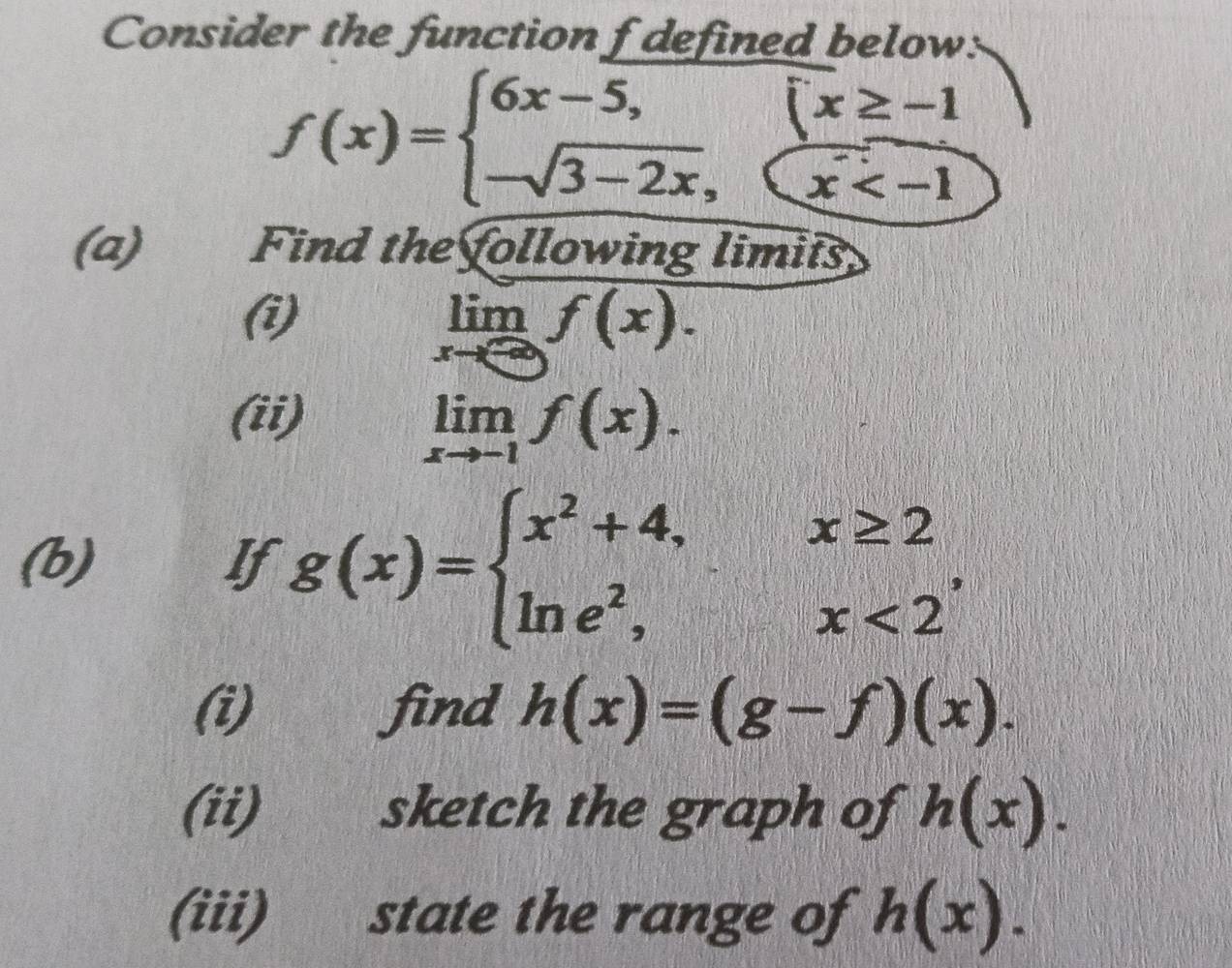 Consider the function f defined below:
f(x)=beginarrayl 6x-5, -sqrt(3-2x),endarray.   x/x 
(a) Find the following limits 
(i)
limlimits _xto -∈fty f(x). 
(ii)
limlimits _xto -1f(x). 
(b) If g(x)=beginarrayl x^2+4,x≥ 2 ln e^2,x<2endarray. , 
(i) find h(x)=(g-f)(x). 
(ii) sketch the graph of h(x). 
(iii) state the range of h(x).