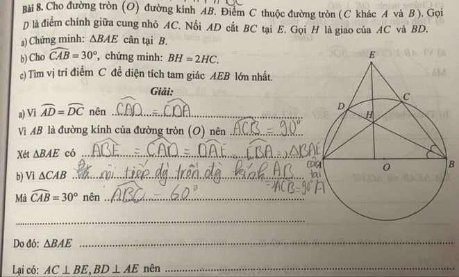 Cho đường tròn (O) đường kính AB. Điểm C thuộc đường tròn (C khác A và B ). Gọi 
D là điểm chính giữa cung nhỏ AC. Nối AD cất BC tại E. Gọi H là giao của AC và BD. 
₃) Chứng minh: △ BAE cân tại B. 
b) Cho widehat CAB=30° , chứng minh: BH=2HC. 
c) Tìm vị trí điểm C đề diện tích tam giác AEB lớn nhất. 
Giải: 
a) Vì widehat AD=widehat DC nên _ 
Vì AB là đường kính của đường tròn (O) nên_ 
Xét △ BAE có_ 
B 
b) Vì △ CAB _ 
Mà widehat CAB=30° nên_ 
_ 
Do đó: △ BAE
_ 
Lại có: AC⊥ BE, BD⊥ AE nên_