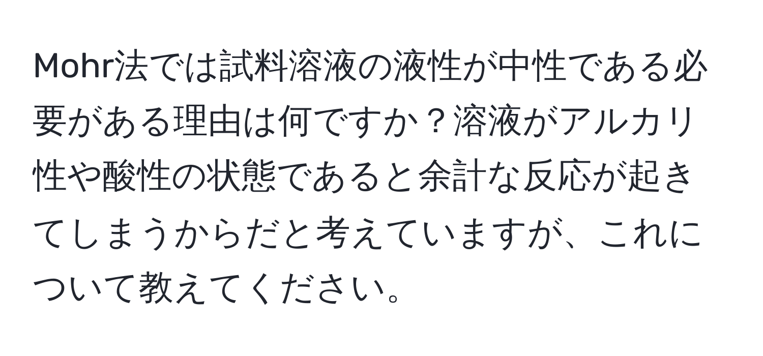 Mohr法では試料溶液の液性が中性である必要がある理由は何ですか？溶液がアルカリ性や酸性の状態であると余計な反応が起きてしまうからだと考えていますが、これについて教えてください。