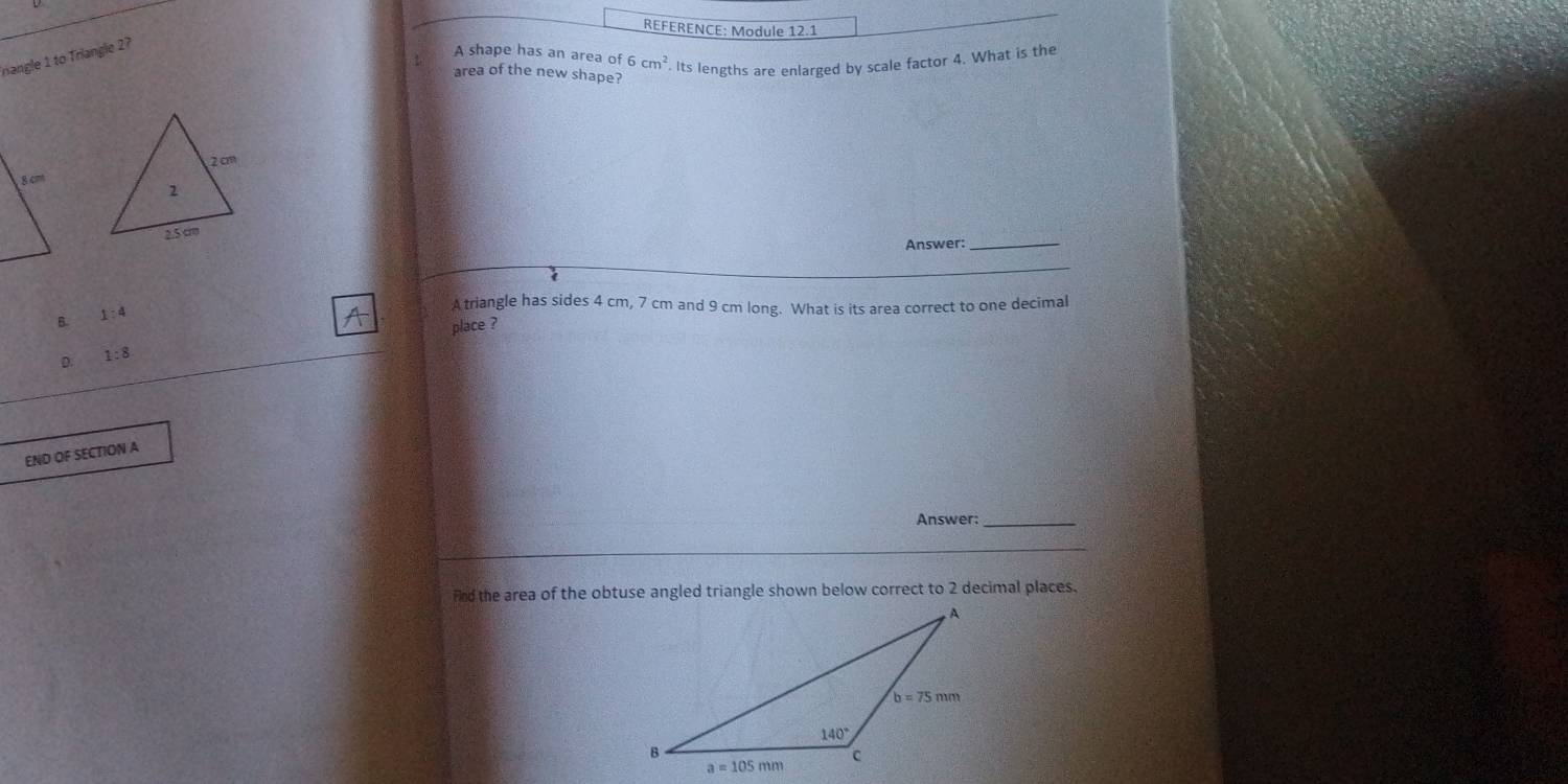 REFERENCE: Module 12.1
Inangle 1 to Triangle 2?
A shape has an area of 6cm^2. Its lengths are enlarged by scale factor 4. What is the
area of the new shape?
Answer:_
B. 1:4
A triangle has sides 4 cm, 7 cm and 9 cm long. What is its area correct to one decimal
place ?
D. 1:8
END OF SECTION A
Answer:
_
fnd the area of the obtuse angled triangle shown below correct to 2 decimal places.